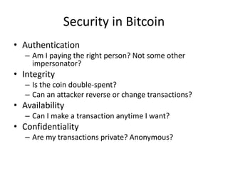 Security in Bitcoin
• Authentication
– Am I paying the right person? Not some other
impersonator?
• Integrity
– Is the coin double-spent?
– Can an attacker reverse or change transactions?
• Availability
– Can I make a transaction anytime I want?
• Confidentiality
– Are my transactions private? Anonymous?
 