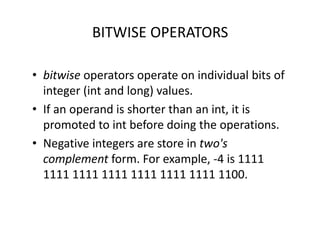 BITWISE OPERATORS
• bitwise operators operate on individual bits of
integer (int and long) values.
• If an operand is shorter than an int, it is
promoted to int before doing the operations.
• Negative integers are store in two's
complement form. For example, -4 is 1111
1111 1111 1111 1111 1111 1111 1100.
 
