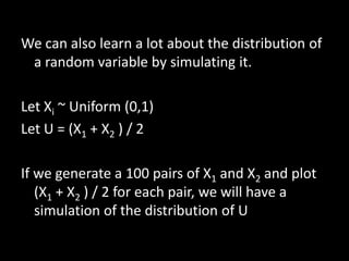 We can also learn a lot about the distribution of
 a random variable by simulating it.

Let Xi ~ Uniform (0,1)
Let U = (X1 + X2 ) / 2

If we generate a 100 pairs of X1 and X2 and plot
   (X1 + X2 ) / 2 for each pair, we will have a
   simulation of the distribution of U
 