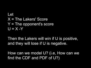 Let
X = The Lakers' Score
Y = The opponent's score
U = X -Y

Then the Lakers will win if U is positive,
and they will lose if U is negative.

How can we model U? (i.e, How can we
find the CDF and PDF of U?)
 