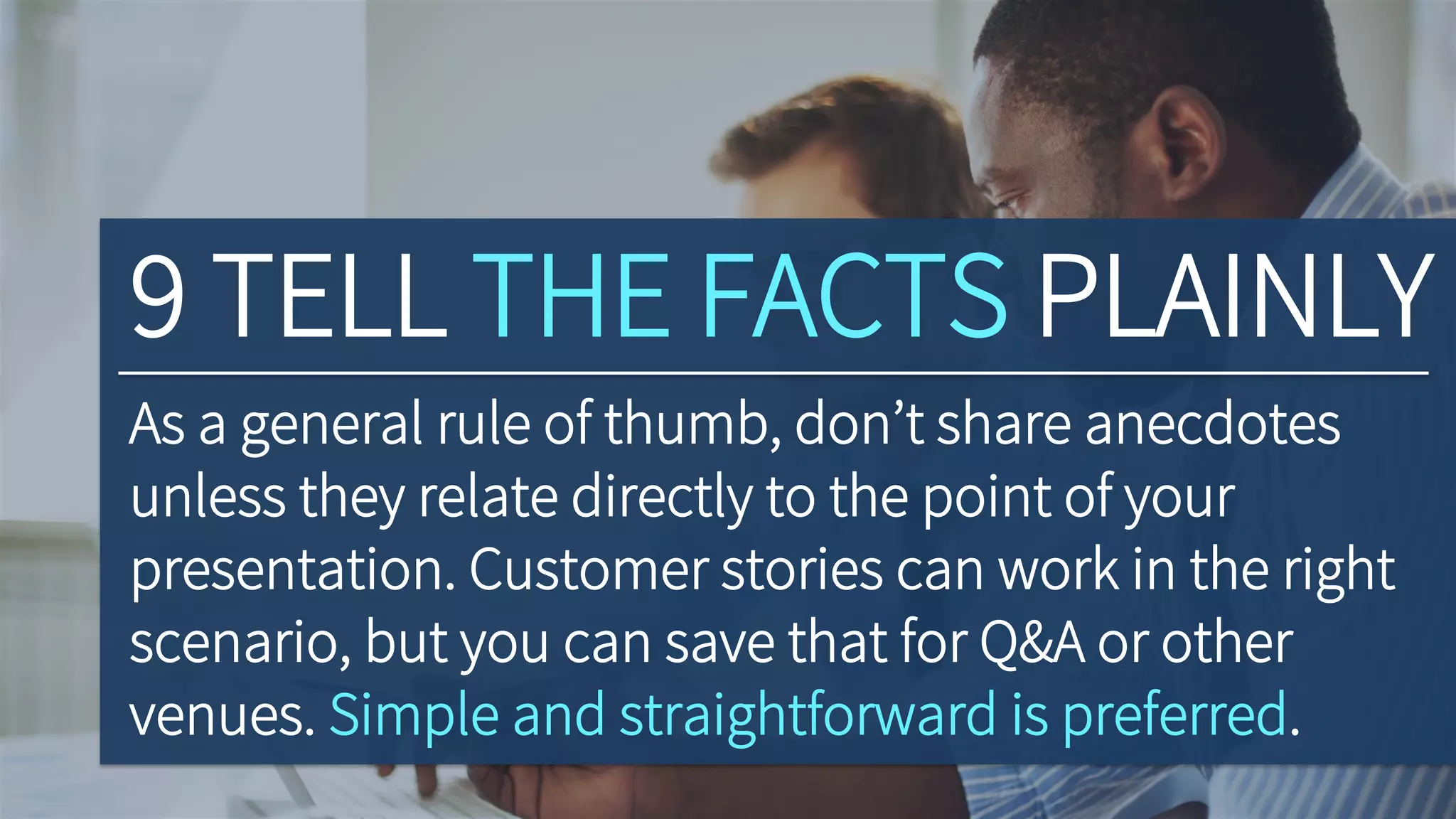 9 TELL THE FACTS PLAINLY
As a general rule of thumb, don’t share anecdotes
unless they relate directly to the point of your
presentation. Customer stories can work in the right
scenario, but you can save that for Q&A or other
venues. Simple and straightforward is preferred.
 