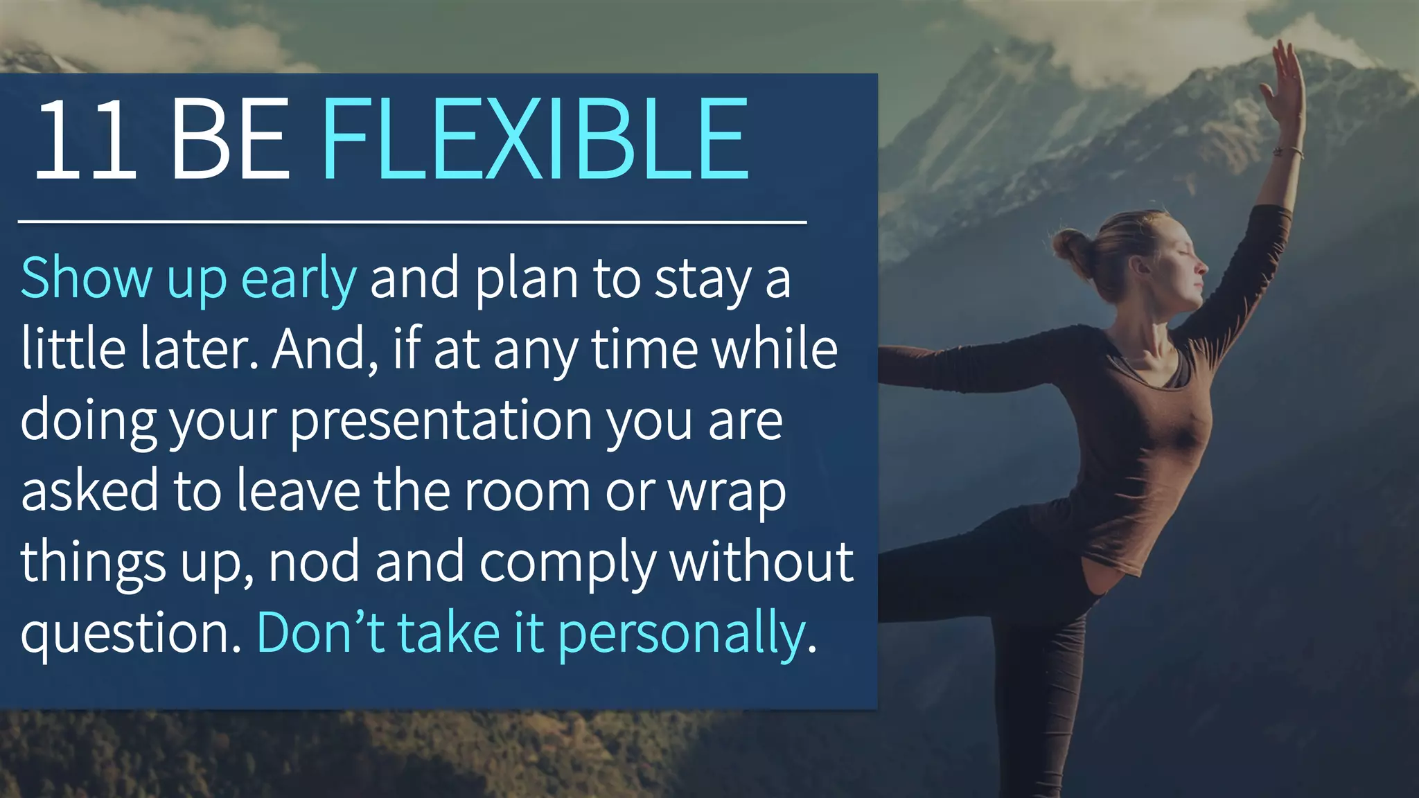 11 BE FLEXIBLE
Show up early and plan to stay a
little later. And, if at any time while
doing your presentation you are
asked to leave the room or wrap
things up, nod and comply without
question. Don’t take it personally.
 