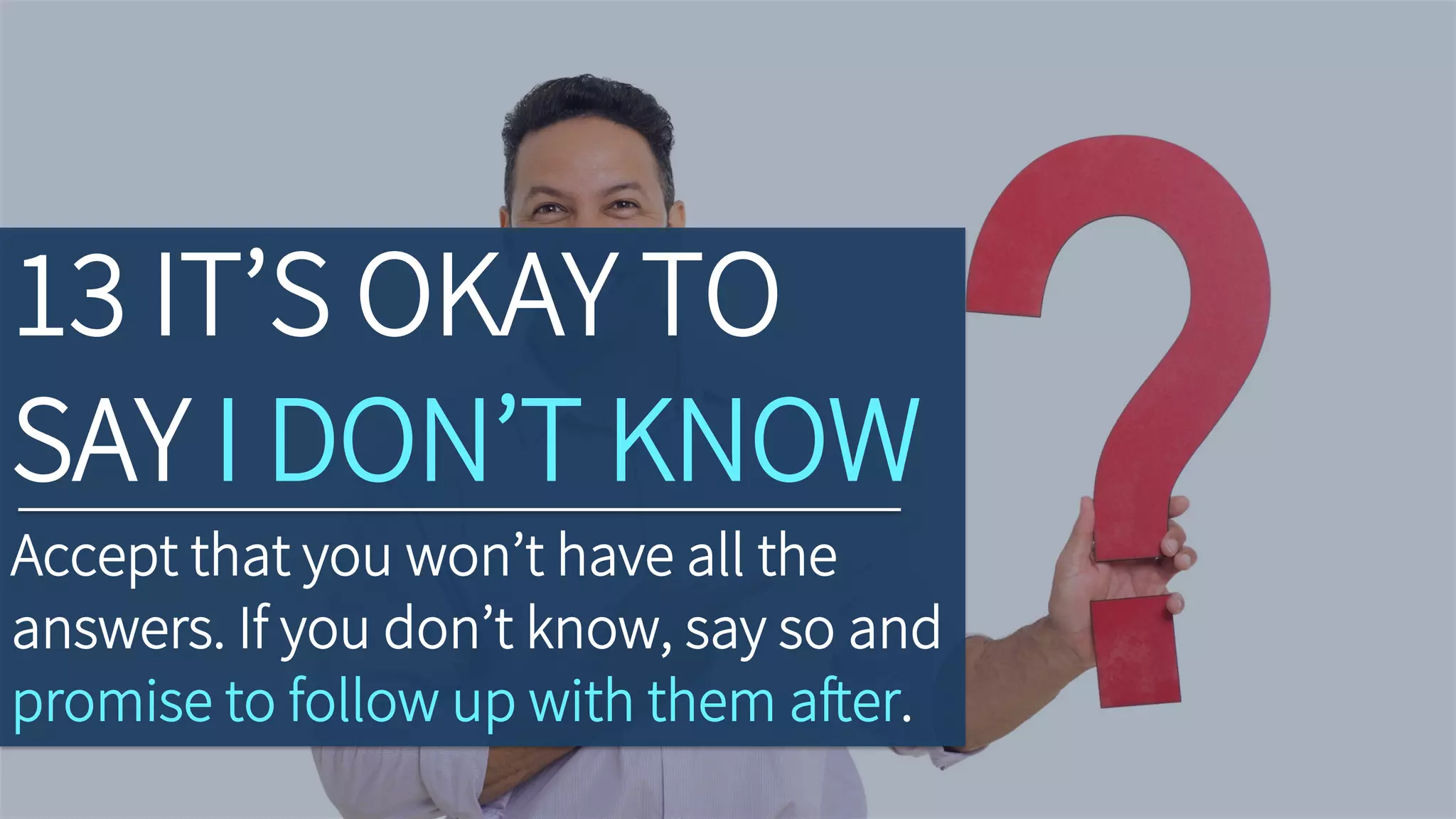 13 IT’S OKAY TO
SAY I DON’T KNOW
Accept that you won’t have all the
answers. If you don’t know, say so and
promise to follow up with them after.
 