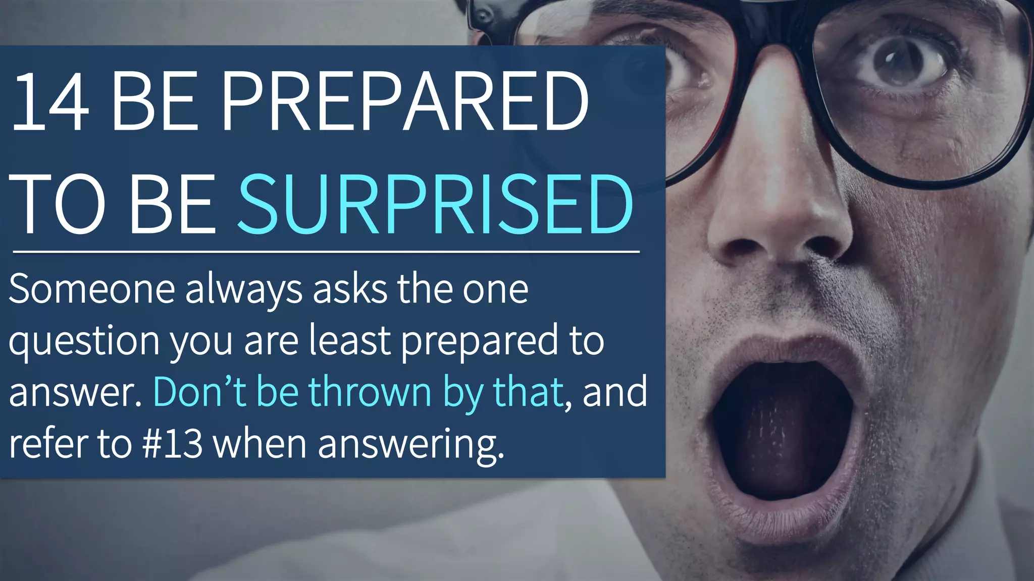 14 BE PREPARED
TO BE SURPRISED
Someone always asks the one
question you are least prepared to
answer. Don’t be thrown by that, and
refer to #13 when answering.
 