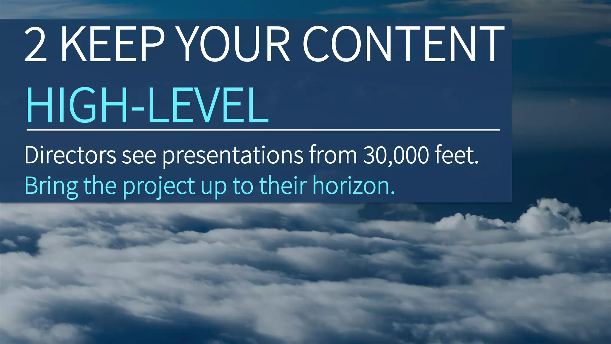 Directors see presentations from 30,000 feet.
Bring the project up to their horizon.
2 KEEP YOUR CONTENT
HIGH-LEVEL
 