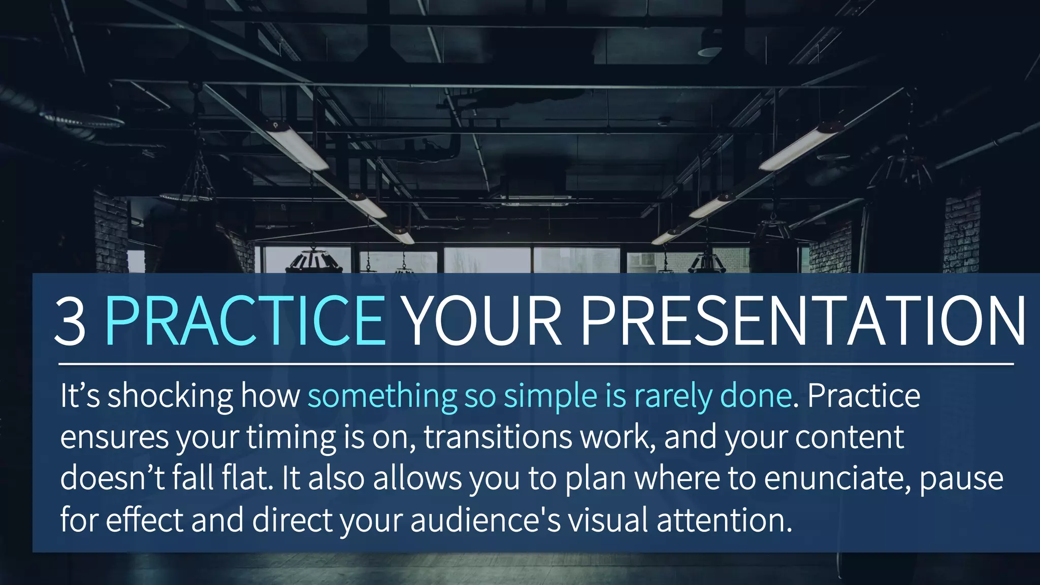 3 PRACTICE YOUR PRESENTATION
It’s shocking how something so simple is rarely done. Practice
ensures your timing is on, transitions work, and your content
doesn’t fall flat. It also allows you to plan where to enunciate, pause
for eﬀect and direct your audience's visual attention.
 