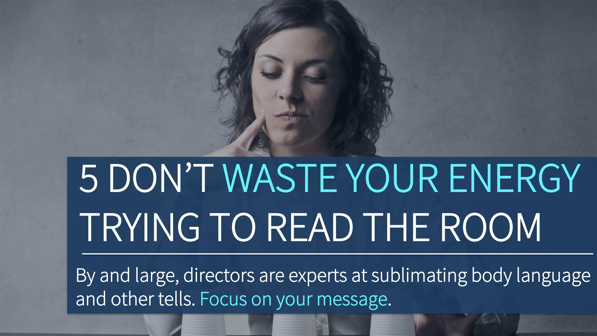 5 DON’T WASTE YOUR ENERGY
TRYING TO READ THE ROOM
By and large, directors are experts at sublimating body language
and other tells. Focus on your message.
 