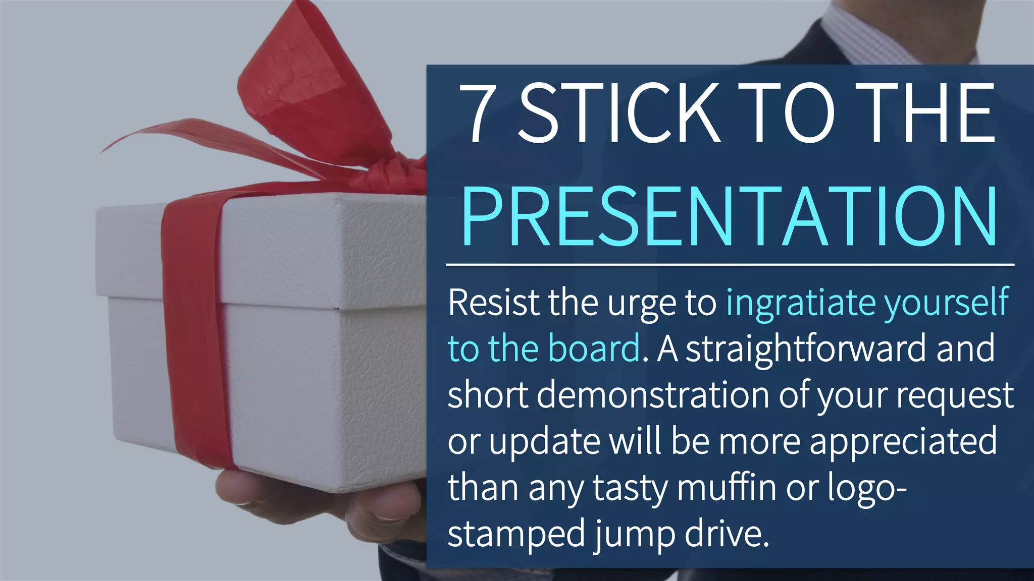 7 STICK TO THE
PRESENTATION
Resist the urge to ingratiate yourself
to the board. A straightforward and
short demonstration of your request
or update will be more appreciated
than any tasty muﬀin or logo-
stamped jump drive.
 