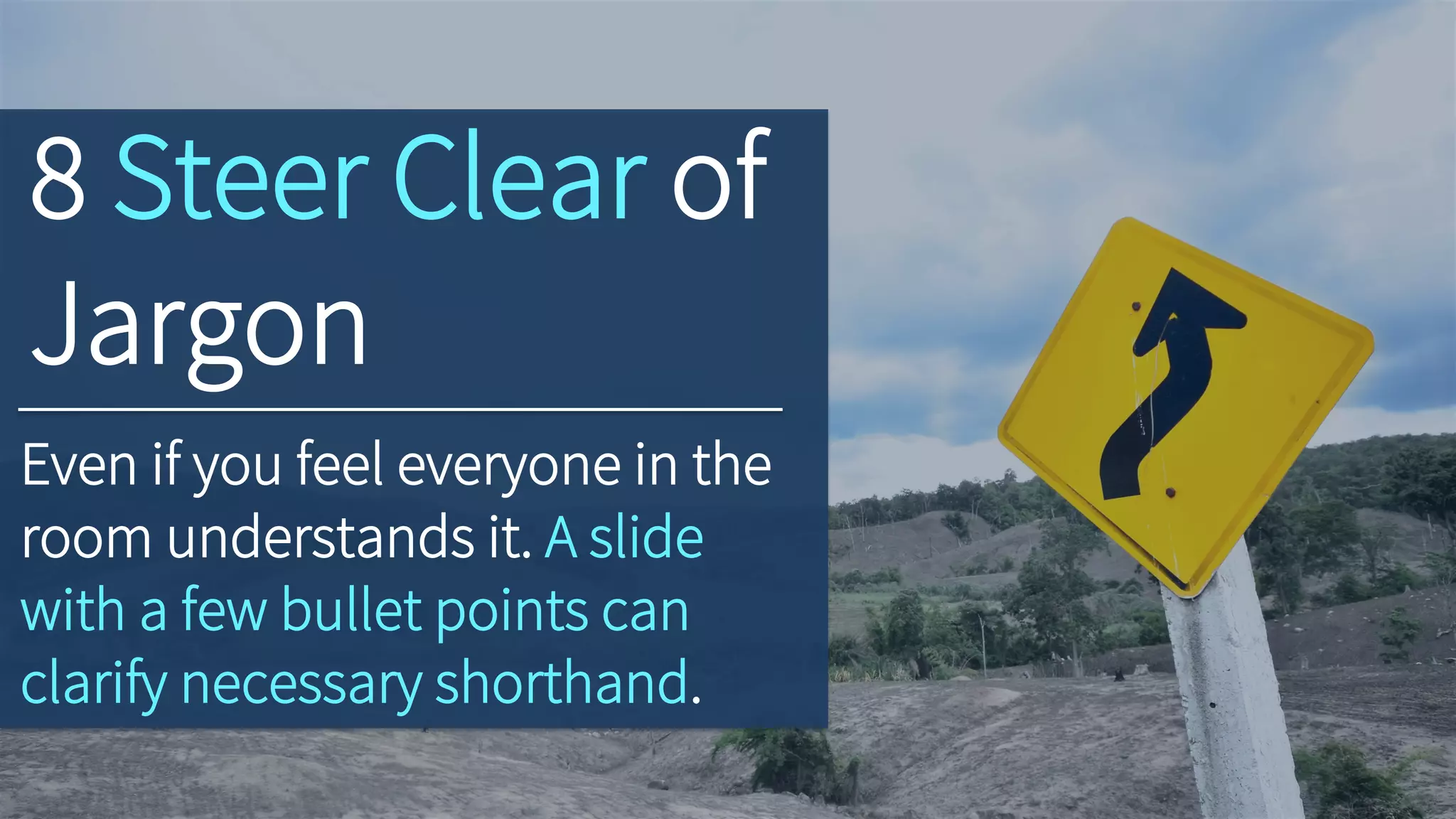 8 Steer Clear of
Jargon
Even if you feel everyone in the
room understands it. A slide
with a few bullet points can
clarify necessary shorthand.
 