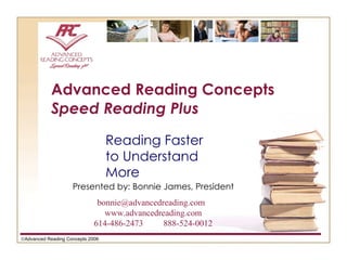 Advanced Reading Concepts Speed Reading Plus Reading Faster to Understand More  Advanced Reading Concepts 2006 Presented by: Bonnie James, President bonnie@advancedreading.com  www.advancedreading.com 614-486-2473 888-524-0012 