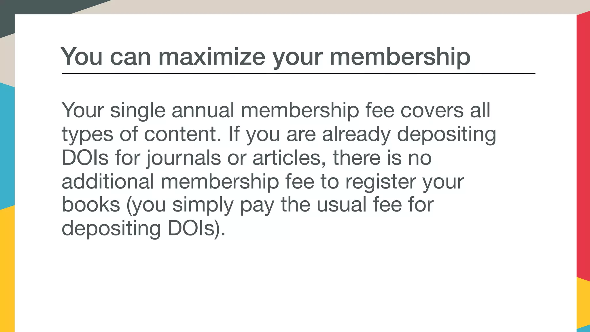You can maximize your membership
Your single annual membership fee covers all
types of content. If you are already depositing
DOIs for journals or articles, there is no
additional membership fee to register your
books (you simply pay the usual fee for
depositing DOIs).
 