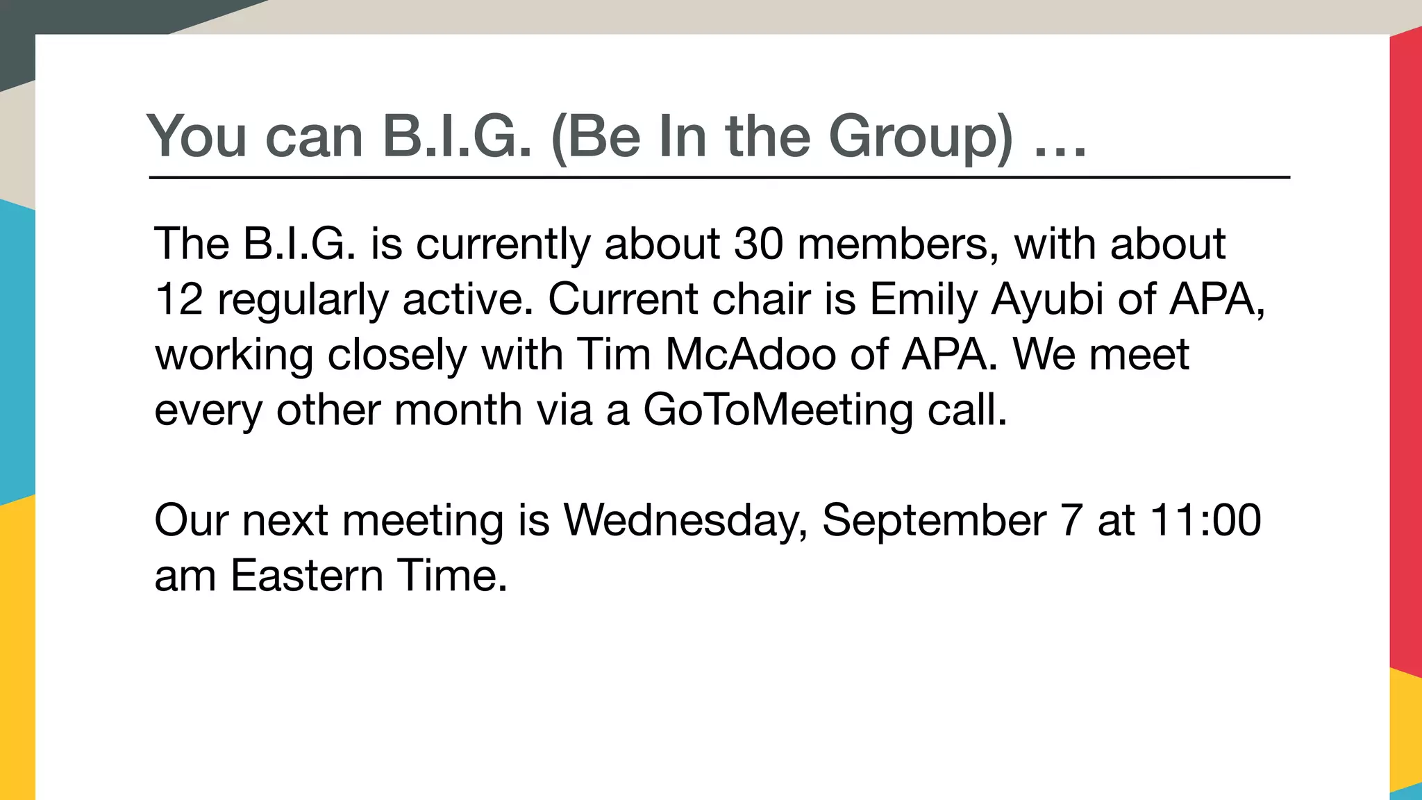You can B.I.G. (Be In the Group) …
The B.I.G. is currently about 30 members, with about
12 regularly active. Current chair is Emily Ayubi of APA,
working closely with Tim McAdoo of APA. We meet
every other month via a GoToMeeting call. 

Our next meeting is Wednesday, September 7 at 11:00
am Eastern Time.

 