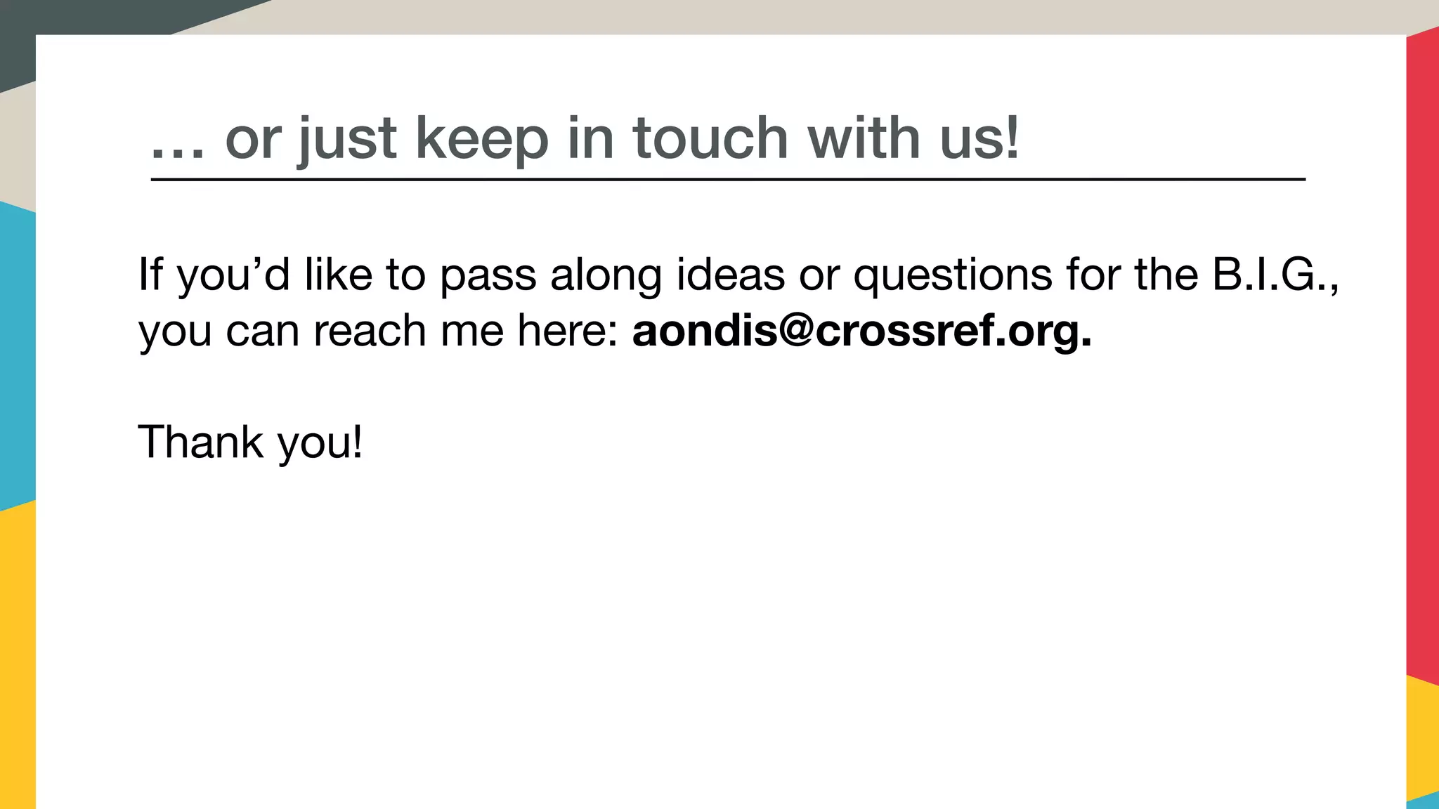 … or just keep in touch with us!
If you’d like to pass along ideas or questions for the B.I.G.,
you can reach me here: aondis@crossref.org. 

Thank you!
 