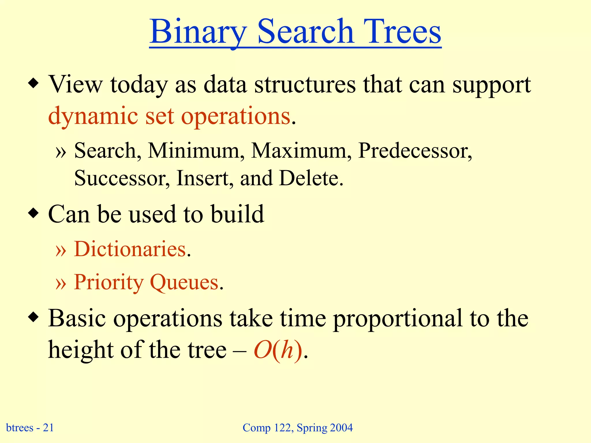 btrees - 21 Comp 122, Spring 2004
Binary Search Trees
 View today as data structures that can support
dynamic set operations.
» Search, Minimum, Maximum, Predecessor,
Successor, Insert, and Delete.
 Can be used to build
» Dictionaries.
» Priority Queues.
 Basic operations take time proportional to the
height of the tree – O(h).
 