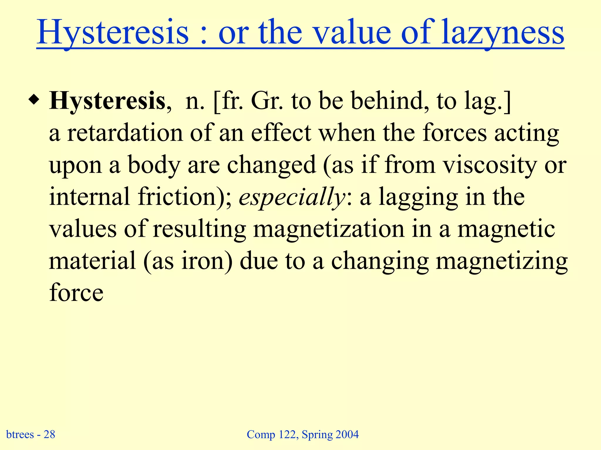 btrees - 28 Comp 122, Spring 2004
Hysteresis : or the value of lazyness
 Hysteresis, n. [fr. Gr. to be behind, to lag.]
a retardation of an effect when the forces acting
upon a body are changed (as if from viscosity or
internal friction); especially: a lagging in the
values of resulting magnetization in a magnetic
material (as iron) due to a changing magnetizing
force
 