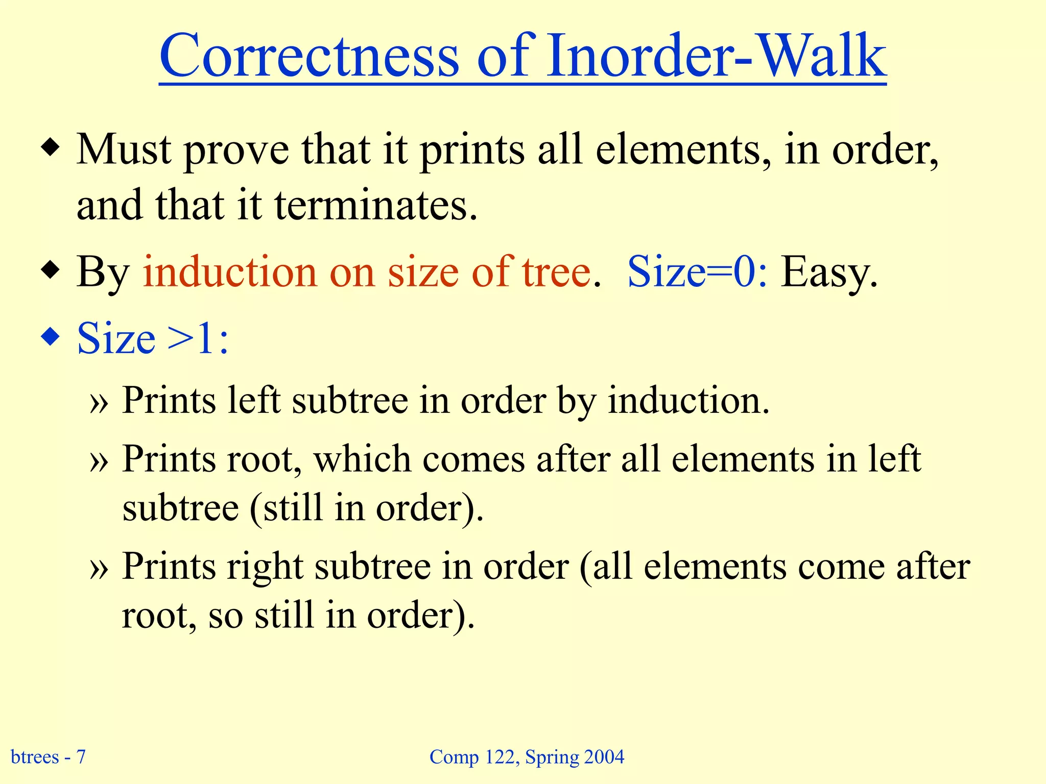 btrees - 7 Comp 122, Spring 2004
Correctness of Inorder-Walk
 Must prove that it prints all elements, in order,
and that it terminates.
 By induction on size of tree. Size=0: Easy.
 Size >1:
» Prints left subtree in order by induction.
» Prints root, which comes after all elements in left
subtree (still in order).
» Prints right subtree in order (all elements come after
root, so still in order).
 