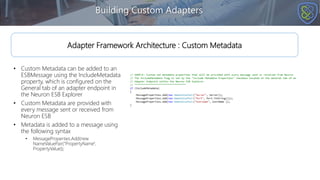 • Custom Metadata can be added to an
ESBMessage using the IncludeMetadata
property, which is configured on the
General tab of an adapter endpoint in
the Neuron ESB Explorer
• Custom Metadata are provided with
every message sent or received from
Neuron ESB
• Metadata is added to a message using
the following syntax
• MessageProperties.Add(new
NameValuePair(“PropertyName",
PropertyValue));
Building Custom Adapters
Adapter Framework Architecture : Custom Metadata
 
