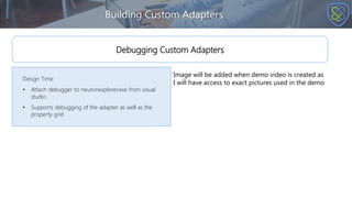 Building Custom Adapters
Design Time
• Attach debugger to neuronexplorer.exe from visual
studio
• Supports debugging of the adapter as well as the
property grid
Debugging Custom Adapters
Image will be added when demo video is created as
I will have access to exact pictures used in the demo
 