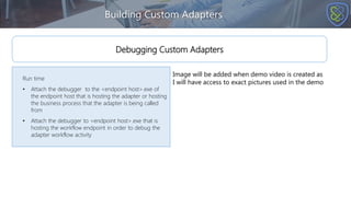 Building Custom Adapters
Run time
• Attach the debugger to the <endpoint host>.exe of
the endpoint host that is hosting the adapter or hosting
the business process that the adapter is being called
from
• Attach the debugger to <endpoint host>.exe that is
hosting the workflow endpoint in order to debug the
adapter workflow activity
Debugging Custom Adapters
Image will be added when demo video is created as
I will have access to exact pictures used in the demo
 