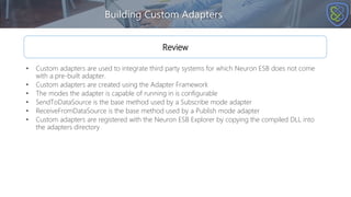 Building Custom Adapters
Review
• Custom adapters are used to integrate third party systems for which Neuron ESB does not come
with a pre-built adapter.
• Custom adapters are created using the Adapter Framework
• The modes the adapter is capable of running in is configurable
• SendToDataSource is the base method used by a Subscribe mode adapter
• ReceiveFromDataSource is the base method used by a Publish mode adapter
• Custom adapters are registered with the Neuron ESB Explorer by copying the compiled DLL into
the adapters directory
 