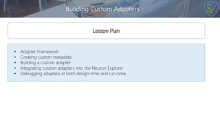 Building Custom Adapters
• Adapter Framework
• Creating custom metadata
• Building a custom adapter
• Integrating custom adapters into the Neuron Explorer
• Debugging adapters at both design-time and run-time
Lesson Plan
 