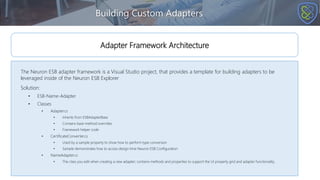 Building Custom Adapters
The Neuron ESB adapter framework is a Visual Studio project, that provides a template for building adapters to be
leveraged inside of the Neuron ESB Explorer
Solution:
• ESB-Name-Adapter
• Classes
• Adapter.cs
• Inherits from ESBAdapterBase
• Contains base method overrides
• Framework helper code
• CertificateConverter.cs
• Used by a sample property to show how to perform type conversion
• Sample demonstrates how to access design time Neuron ESB Configuration
• NameAdapter.cs
• The class you edit when creating a new adapter; contains methods and properties to support the UI property grid and adapter functionality.
Adapter Framework Architecture
 