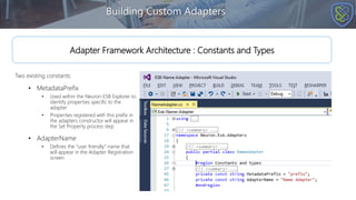 Two existing constants:
• MetadataPrefix
• Used within the Neuron ESB Explorer to
identify properties specific to the
adapter
• Properties registered with this prefix in
the adapters constructor will appear in
the Set Property process step
• AdapterName
• Defines the “user friendly” name that
will appear in the Adapter Registration
screen
Building Custom Adapters
Adapter Framework Architecture : Constants and Types
 