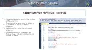 • Defined properties are visible on the property
grid at design-time
• Properties can be set to either be hidden or
visible based on the values of other
properties
• Type convertors can be used for defined
properties
• Defined properties are displayed in the
Bindings Dialog, but can be declared as not
bindable, if desired
Building Custom Adapters
Adapter Framework Architecture : Properties
 