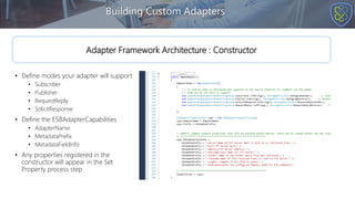 • Define modes your adapter will support
• Subscriber
• Publisher
• RequestReply
• SolicitResponse
• Define the ESBAdapterCapabilities
• AdapterName
• MetadataPrefix
• MetadataFieldInfo
• Any properties registered in the
constructor will appear in the Set
Property process step
Building Custom Adapters
Adapter Framework Architecture : Constructor
 