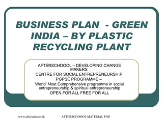 BUSINESS PLAN  - GREEN INDIA – BY PLASTIC RECYCLING PLANT AFTERSCHOOOL – DEVELOPING CHANGE MAKERS  CENTRE FOR SOCIAL ENTREPRENEURSHIP  PGPSE PROGRAMME –  World’ Most Comprehensive programme in social entrepreneurship & spiritual entrepreneurship OPEN FOR ALL FREE FOR ALL 