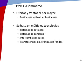 B2B E-Commerce

• Ofertas y Ventas al por mayor
   – Businesses with other businesses


• Se basa en múltiples tecnologías
   –   Sistemas de catálogo
   –   Sistemas de comercio
   –   Intercambio de datos
   –   Transferencias electrónicas de fondos




                                               9-13
 