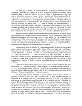 Al igual que el trabajo, las materias primas y el producto presentan aquí una
fisonomía completamente distinta de la que presentaban cuando enfocábamos estos
elementos desde el punto de vista del proceso de trabajo en sentido estricto. Ahora, la
materia prima sólo interesa en cuanto absorbe y asimila una determinada cantidad de
trabajo. Sí la materia prima se convierte efectivamente en hilado mediante esta absorción,
es porque la fuerza de trabajo se despliega y se le incorpora en forma de trabajo de hilatura.
Pero aquí, el producto, el hilado no es más que el termómetro del trabajo absorbido por el
algodón. Si durante una hora se tejen 1 2/3 , libras de algodón o se transforman en 12/3,
libras de hilo, 10 libras de hilado equivaldrán a 6 horas de trabajo absorbido. Aquí, deter-
minadas cantidades de productos, fijadas por la experiencia, no representan más que
determinadas cantidades de trabajo, una determinada masa de tiempo de trabajo cuajado.
Son, simplemente, la materialización de 1 hora, de 2 horas, de un día de trabajo social.
        El hecho de que el trabajo sea precisamente trabajo de hilandería, su materia prima
algodón y su producto hilado, no interesa nada para estos efectos, como tampoco interesa la
circunstancia de que el objeto sobre que recae el trabajo sea ya, a su vez, producto de otro
trabajo anterior. Si el obrero, en vez de trabajar en el ramo de hilandería trabajase en una
mina de carbón, el objeto de su trabajo, el carbón, sería de distinta naturaleza, pero, a pesar
de ello, una cantidad determinada de carbón arrancado a la veta, v. gr. un quintal de hulla,
representaría una determinada cantidad de trabajo absorbido.
        Al tratar de la venta de la fuerza de trabajo, partíamos del supuesto de que su valor
diario era de 3 chelines, encarnándose en las últimas 6 horas de la jornada y siendo, por
tanto, necesaria esta cantidad de trabajo para producir la suma normal de los medios diarios
de vida del obrero. Ahora bien, si durante una hora de trabajo nuestro tejedor transforma
12/3 libras de algodón en 12 /3 libras de hilado,13en 6 horas transformará 10 libras de
algodón en 10 libras de hilado; por tanto, durante el proceso de hilado, el algodón absorberá
6 horas de trabajo. Este tiempo de trabajo está representado por una cantidad de oro
equivalente a 3 chelines. El tejedor incorpora, pues, al algodón, con su trabajo, un valor de
3 chelines.
       Analicemos el valor total del producto, o sea, de las 10 libras de hilado. En él se
materializan 21/2 jornadas de trabajo: 2 en el algodón y en la masa de husos consumida y
1/2 en el proceso de trabajo del hilandero. Este tiempo de trabajo representa una masa de
oro de 15 chelines. El precio adecuado al valor de las 10 libras de hilo es, por tanto, de 15
chelines, y el de una libra de hilado 1 chelín y 6 peniques.
        Al llegar aquí nuestro capitalista se queda perplejo. Resulta que el valor del
producto es igual al valor del capital desembolsado. El valor desembolsado por el
capitalista no se ha valorizado, no ha engendrado plusvalía; o, lo que es lo mismo, el
dinero no se ha convertido en capital. El precio de las 10 libras de hilo son 15 chelines, los
mismos 15 chelines que el capitalista hubo de invertir en el mercado para adquirir los
elementos integrantes del producto, o lo que tanto vale, los factores del proceso de trabajo:
10 chelines en el algodón, 2 chelines en la masa de husos desgastada y 3 chelines en la
fuerza de trabajo. De nada sirve que el valor del hilo se haya incrementado, pues su valor
no es más que la suma de los valores que antes se distribuían entre el algodón, los husos y
la fuerza de trabajo, y de la simple suma de valores existentes jamás puede brotar un valor
nuevo, la plusvalía.14 Lo que hacen estos valores es concentrarse en un objeto, pero esto no
 