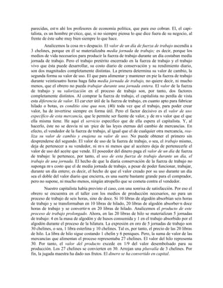 parecidas, están ahí los profesores de economía política, que para eso cobran. El, el capi-
talista, es un hombre práctico, que, si no siempre piensa lo que dice fuera de su negocio, al
frente de éste sabe muy bien siempre lo que hace.
        Analicemos la cosa más despacio. El valor de un día de fuerza de trabajo ascendía a
3 chelines, porque en él se materializaba media jornada de trabajo; es decir, porque los
medios de vida necesarios para producir la fuerza de trabajo durante un día costaban medía
jornada de trabajo. Pero el trabajo pretérito encerrado en la fuerza de trabajo y el trabajo
vivo que ésta puede desarrollar, su costo diario de conservación y su rendimiento diario,
son dos magnitudes completamente distintas. La primera determina su valor de cambio, la
segunda forma su valor de uso. El que para alimentar y mantener en pie la fuerza de trabajo
durante veinticuatro horas haga falta media jornada de trabajo, no quiere decir, ni mucho
menos, que el obrero no pueda trabajar durante una jornada entera. El valor de la fuerza
de trabajo y su valorización en el proceso de trabajo son, por tanto, dos factores
completamente distintos. Al comprar la fuerza de trabajo, el capitalista no perdía de vista
esta diferencia de valor. El carácter útil de la fuerza de trabajo, en cuanto apto para fabricar
hilado o botas, es conditio sine qua non, (40) toda vez que el trabajo, para poder crear
valor, ha de invertirse siempre en forma útil. Pero el factor decisivo es el valor de uso
específico de esta mercancía, que le permite ser fuente de valor, y de más valor que el que
ella misma tiene. He aquí el servicio especifico que de ella espera el capitalista. Y, al
hacerlo, éste no se desvía ni un ápice de las leyes eternas del cambio de mercancías. En
efecto, el vendedor de la fuerza de trabajo, al igual que el de cualquier otra mercancía, rea-
liza su valor de cambio y enajena su valor de uso. No puede obtener el primero sin
desprenderse del segundo. El valor de uso de la fuerza de trabajo, o sea, el trabajo mismo,
deja de pertenecer a su vendedor, ni más ni menos que al aceitero deja de pertenecerle el
valor de uso del aceite que vende. El poseedor del dinero paga el valor de un día de fuerza
de trabajo: le pertenece, por tanto, el uso de esta fuerza de trabajo durante un día, el
trabajo de una jornada. El hecho de que la diaria conservación de la fuerza de trabajo no
suponga más costo que el de media jornada de trabajo, a pesar de poder funcionar, trabajar,
durante un día entero; es decir, el hecho de que el valor creado por su uso durante un día
sea el doble del valor diario que encierra, es una suerte bastante grande para el comprador,
pero no supone, ni mucho menos, ningún atropello que se cometa contra el vendedor.
         Nuestro capitalista había previsto el caso, con una sonrisa de satisfacción. Por eso el
obrero se encuentra en el taller con los medios de producción necesarios, no para un
proceso de trabajo de seis horas, sino de doce. Si 10 libras de algodón absorbían seis horas
de trabajo y se transformaban en 10 libras de hilado, 20 libras de algodón absorberán doce
horas de trabajo y se convertirán en 20 libras de hilado. Analicemos el producto de este
proceso de trabajo prolongado. Ahora, en las 20 libras de hilo se materializan 5 jornadas
de trabajo: 4 en la masa de algodón y de husos consumida y 1 en el trabajo absorbido por el
algodón durante el proceso de la hilatura. La expresión en oro de 5 jornadas de trabajo son
30 chelines, o sea, 1 libra esterlina y 10 chelines. Tal es, por tanto, el precio de las 20 libras
de hilo. La libra de hilo sigue costando 1 chelín y 6 peniques. Pero, la suma de valor de las
mercancías que alimentan el proceso representaba 27 chelines. El valor del hilo representa
30. Por tanto, el valor del producto excede en 1/9 del valor desembolsado para su
producción. Los 27 chelines se convierten en 30. Arrojan una plusvalía de 3 chelines. Por
fin, la jugada maestra ha dado sus frutos. El dinero se ha convertido en capital.
 