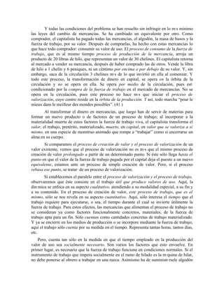 Y todas las condiciones del problema se han resuelto sin infringir en lo más mínimo
las leyes del cambio de mercancías. Se ha cambiado un equivalente por otro. Como
comprador, el capitalista ha pagado todas las mercancías, el algodón, la masa de husos y la
fuerza de trabajo, por su valor. Después de comprarlas, ha hecho con estas mercancías lo
que hace todo comprador: consumir su valor de uso. El proceso de consumo de la fuerza de
trabajo, que es al mismo tiempo proceso de producción de la mercancía, arroja un
producto de 20 libras de hilo, que representan un valor de 30 chelines. El capitalista retorna
al mercado a vender su mercancía, después de haber comprado las de otros. Vende la libra
de hilo a 1 chelín y 6 peniques, ni un céntimo por encima o por debajo de su valor. Y, sin
embargo, saca de la circulación 3 chelines más de lo que invirtió en ella al comenzar. Y
todo este proceso, la transformación de dinero en capital, se opera en la órbita de la
circulación y no se opera en ella. Se opera por medio de la circulación, pues está
condicionado por la compra de la fuerza de trabajo en el mercado de mercancías. No se
opera en la circulación, pues este proceso no hace más que iniciar el proceso de
valorización, cuyo centro reside en la órbita de la producción. Y así, todo marcha “pour le
mieux dans le meilleur des mondes possibles”. (41 )
        Al transformar el dinero en mercancías, que luego han de servir de materias para
formar un nuevo producto o de factores de un proceso de trabajo; al incorporar a la
materialidad muerta de estos factores la fuerza de trabajo viva, el capitalista transforma el
valor, el trabajo, pretérito, materializado, muerto, en capital, en valor que se valoriza a sí
mismo, en una especie de monstruo animado que rompe a “trabajar” como si encerrarse un
alma en su cuerpo.
       Si comparamos el proceso de creación de valor y el proceso de valorización de un
valor existente, vemos que el proceso de valorización no es más que el mismo proceso de
creación de valor prolongado a partir de un determinado punto. Si éste sólo llega hasta el
punto en que el valor de la fuerza de trabajo pagada por el capital deja el puesto a un nuevo
equivalente, estamos ante un proceso de simple creación de valor. Pero, si el proceso
rebasa ese punto, se tratará de un proceso de valorización.
        Sí establecemos el paralelo entre el proceso de valorización y el proceso de trabajo,
observaremos que éste consiste en el trabajo útil que produce valores de uso. Aquí, la
dinámica se enfoca en su aspecto cualitativo, atendiendo a su modalidad especial, a su fin y
a su contenido. En el proceso de creación de valor, este proceso de trabajo, que es el
mismo, sólo se nos revela en su aspecto cuantitativo. Aquí, sólo interesa el tiempo que el
trabajo requiere para ejecutarse, o sea, el tiempo durante el cual se invierte útilmente la
fuerza de trabajo. Para estos efectos, las mercancías que alimentan el proceso de trabajo no
se consideran ya como factores funcionalmente concretos, materiales, de la fuerza de
trabajo apta para un fin. Sólo cuentan como cantidades concretas de trabajo materializado.
Y ya se encierre en los medios de producción o se incorpore mediante la fuerza de trabajo,
aquí el trabajo sólo cuenta por su medida en el tiempo. Representa tantas horas, tantos días,
etc.
    Pero, cuenta tan sólo en la medida en que el tiempo empleado en la producción del
valor de uso sea socialmente necesario. Son varios los factores que esto envuelve. En
primer lugar, es necesario que la fuerza de trabajo funcione en condiciones normales. Si el
instrumento de trabajo que impera socialmente en el ramo de hilado es la máquina de hilar,
no debe ponerse al obrero a trabajar en una rueca. Asimismo ha de suministrársele algodón
 