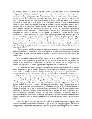 de calidad normal y no algodón de mala calidad, que se rompa a cada instante. En
cualquiera de ambos casos, necesitaría más tiempo del socialmente necesario para producir
una libra de hilo, y este tiempo superfluo no crearía dinero ni crearía valor. Sin embargo, el
carácter normal de los factores materiales que intervienen en el trabajo no depende del
obrero, sino del capitalista. Otra condición que ha de ser tenida en cuenta es el carácter
normal de la propia fuerza de trabajo. Es necesario que ésta, en el ramo en que se aplica,
reúna el grado medio de aptitud, destreza 'y rapidez. Nuestro capitalista compra en el
mercado fuerza de trabajo de calidad normal. Esta fuerza de trabajo debe aplicarse con el
grado medio habitual de esfuerzo, poniendo el grado de intensidad socialmente
acostumbrado en su inversión. El capitalista se cuida de velar celosamente por que el
trabajador no disipe su tiempo. Ha comprado la fuerza de trabajo por un tiempo
determinado. Quiere, naturalmente, que se le entregue lo que es suyo y no tolera que se le
robe. Y finalmente –y para conseguirlo, el capitalista se cuida de promulgar un Código
Penal ex profeso–, en el consumo de materias primas e instrumentos de trabajo no deberá
nunca excederse de la tasa racional, pues los materiales o instrumentos de trabajo
desperdiciados representan determinadas cantidades de trabajo materializado invertido
superfluamente y que, por tanto, no cuentan ni entran en el producto del proceso de
creación de valor.18
        Como vemos, la diferencia entre el trabajo considerado como fuente de valor de uso
y el mismo trabajo en cuanto crea valor, con la que en su lugar nos encontramos al analizar
la mercancía, se nos presenta ahora al estudiar los diversos aspectos del proceso de
producción.
    Como unidad de proceso de trabajo y proceso de creación de valor, el proceso de
producción es un proceso de producción de mercancías; como unidad de proceso de
trabajo y de proceso de valorización, el proceso de producción es un proceso de
producción capitalista, la forma capitalista de la producción de mercancías.
         Ya decíamos más arriba que, para los efectos del proceso de valorización, es de todo
punto indiferente el que el trabajo apropiado por el capitalista sea trabajo simple, trabajo
social medio, o trabajo complejo, trabajo de peso específico más alto que el normal. El
trabajo considerado como trabajo más complejo, más elevado que el trabajo social medio, es
la manifestación de una fuerza de trabajo que representa gastos de preparación superiores a
los normales, cuya producción representa más tiempo de trabajo y, por tanto, un valor
superior al de la fuerza de trabajo simple. Esta fuerza de trabajo de valor superior al normal
se traduce, como es lógico, en un trabajo superior, materializándose, por tanto, durante los
mismos período de tiempo, en valores relativamente más altos. Pero, Cualquiera que sea la
diferencia de gradación que medie entre el trabajo del tejedor y el trabajo del joyero, la
porción de trabajo con la que el joyero se limita a reponer el valor de su propia fuerza de
trabajo no se distingue en nada, cualitativamente, de la porción adicional de trabajo con la
que crea plusvalía. Lo mismo en este caso que en los anteriores, la plusvalía sólo brota
mediante un exceso cuantitativo de trabajo, prolongando la duración del mismo proceso de
trabajo, que en un caso es proceso de producción de hilo y en otro caso de producción de
joyas.19
        Por otra parte, en todo proceso de creación de valor, el trabajo complejo debe
reducirse siempre al trabajo social medio, v. gr. un día de trabajo completo a x días de
trabajo simple.20 Por tanto, partiendo del supuesto de que el obrero empleado por el capital
 