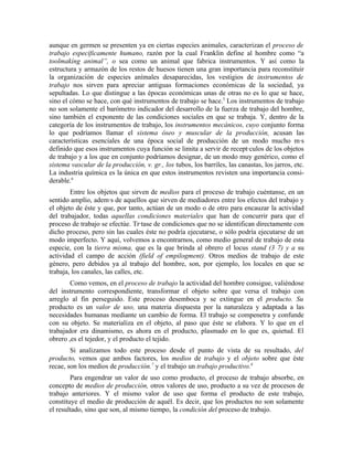 aunque en germen se presenten ya en ciertas especies animales, caracterizan el proceso de
trabajo específicamente humano, razón por la cual Franklin define al hombre como “a
toolmakíng animal”, o sea como un animal que fabrica instrumentos. Y así como la
estructura y armazón de los restos de huesos tienen una gran importancia para reconstituir
la organización de especies anímales desaparecidas, los vestigios de instrumentos de
trabajo nos sirven para apreciar antiguas formaciones económicas de la sociedad, ya
sepultadas. Lo que distingue a las épocas económicas unas de otras no es lo que se hace,
sino el cómo se hace, con qué instrumentos de trabajo se hace.5 Los instrumentos de trabajo
no son solamente el barómetro indicador del desarrollo de la fuerza de trabajo del hombre,
sino también el exponente de las condiciones sociales en que se trabaja. Y, dentro de la
categoría de los instrumentos de trabajo, los instrumentos mecánicos, cuyo conjunto forma
lo que podríamos llamar el sistema óseo y muscular de la producción, acusan las
características esenciales de una época social de producción de un modo mucho más
definido que esos instrumentos cuya función se limita a servir de receptáculos de los objetos
de trabajo y a los que en conjunto podríamos designar, de un modo muy genérico, como el
sistema vascular de la producción, v. gr., los tubos, los barriles, las canastas, los jarros, etc.
La industria química es la única en que estos instrumentos revisten una importancia consi-
derable.6
        Entre los objetos que sirven de medios para el proceso de trabajo cuéntanse, en un
sentido amplío, además de aquellos que sirven de mediadores entre los efectos del trabajo y
el objeto de éste y que, por tanto, actúan de un modo o de otro para encauzar la actividad
del trabajador, todas aquellas condiciones materiales que han de concurrir para que el
proceso de trabajo se efectúe. Trátase de condiciones que no se identifican directamente con
dicho proceso, pero sin las cuales éste no podría ejecutarse, o sólo podría ejecutarse de un
modo imperfecto. Y aquí, volvemos a encontrarnos, como medio general de trabajo de esta
especie, con la tierra misma, que es la que brinda al obrero el locus stand (3 7) y a su
actividad el campo de acción (field of empilogment). Otros medios de trabajo de este
género, pero debidos ya al trabajo del hombre, son, por ejemplo, los locales en que se
trabaja, los canales, las calles, etc.
        Como vemos, en el proceso de trabajo la actividad del hombre consigue, valiéndose
del instrumento correspondiente, transformar el objeto sobre que versa el trabajo con
arreglo al fin perseguido. Este proceso desemboca y se extingue en el producto. Su
producto es un valor de uso, una materia dispuesta por la naturaleza y adaptada a las
necesidades humanas mediante un cambio de forma. El trabajo se compenetra y confunde
con su objeto. Se materializa en el objeto, al paso que éste se elabora. Y lo que en el
trabajador era dinamismo, es ahora en el producto, plasmado en lo que es, quietud. El
obrero ,es el tejedor, y el producto el tejido.
        Si analizamos todo este proceso desde el punto de vista de su resultado, del
producto, vemos que ambos factores, los medios de trabajo y el objeto sobre que éste
recae, son los medios de producción.7 y el trabajo un trabajo productivo.8
        Para engendrar un valor de uso como producto, el proceso de trabajo absorbe, en
concepto de medios de producción, otros valores de uso, producto a su vez de procesos de
trabajo anteriores. Y el mismo valor de uso que forma el producto de este trabajo,
constituye el medio de producción de aquél. Es decir, que los productos no son solamente
el resultado, sino que son, al mismo tiempo, la condición del proceso de trabajo.
 