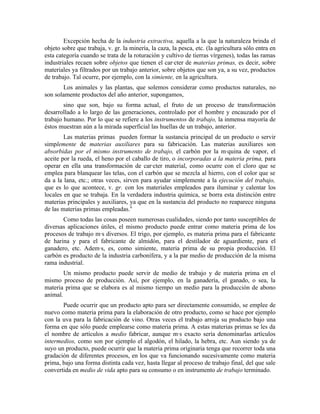 Excepción hecha de la industria extractiva, aquella a la que la naturaleza brinda el
objeto sobre que trabaja, v. gr. la minería, la caza, la pesca, etc. (la agricultura sólo entra en
esta categoría cuando se trata de la roturación y cultivo de tierras vírgenes), todas las ramas
industriales recaen sobre objetos que tienen el carácter de materias primas, es decir, sobre
materiales ya filtrados por un trabajo anterior, sobre objetos que son ya, a su vez, productos
de trabajo. Tal ocurre, por ejemplo, con la simiente, en la agricultura.
       Los animales y las plantas, que solemos considerar como productos naturales, no
son solamente productos del año anterior, supongamos,
        sino que son, bajo su forma actual, el fruto de un proceso de transformación
desarrollado a lo largo de las generaciones, controlado por el hombre y encauzado por el
trabajo humano. Por lo que se refiere a los instrumentos de trabajo, la inmensa mayoría de
éstos muestran aún a la mirada superficial las huellas de un trabajo, anterior.
        Las materias primas pueden formar la sustancia principal de un producto o servir
simplemente de materias auxiliares para su fabricación. Las materias auxiliares son
absorbidas por el mismo instrumento de trabajo, el carbón por la máquina de vapor, el
aceite por la rueda, el heno por el caballo de tiro, o incorporadas a la materia prima, para
operar en ella una transformación de carácter material, como ocurre con el cloro que se
emplea para blanquear las telas, con el carbón que se mezcla al hierro, con el color que se
da a la lana, etc.; otras veces, sirven para ayudar simplemente a la ejecución del trabajo,
que es lo que acontece, v. gr. con los materiales empleados para iluminar y calentar los
locales en que se trabaja. En la verdadera industria química, se borra esta distinción entre
materias principales y auxiliares, ya que en la sustancia del producto no reaparece ninguna
de las materias primas empleadas.9
       Como todas las cosas poseen numerosas cualidades, siendo por tanto susceptibles de
diversas aplicaciones útiles, el mismo producto puede entrar como materia prima de los
procesos de trabajo más diversos. El trigo, por ejemplo, es materia prima para el fabricante
de harina y para el fabricante de almidón, para el destilador de aguardiente, para el
ganadero, etc. Además, es, como simiente, materia prima de su propia producción. El
carbón es producto de la industria carbonífera, y a la par medio de producción de la misma
rama industrial.
        Un mismo producto puede servir de medio de trabajo y de materia prima en el
mismo proceso de producción. Así, por ejemplo, en la ganadería, el ganado, o sea, la
materia prima que se elabora es al mismo tiempo un medio para la producción de abono
animal.
       Puede ocurrir que un producto apto para ser directamente consumido, se emplee de
nuevo como materia prima para la elaboración de otro producto, como se hace por ejemplo
con la uva para la fabricación de vino. Otras veces el trabajo arroja su producto bajo una
forma en que sólo puede emplearse como materia prima. A estas materias primas se les da
el nombre de artículos a medio fabricar, aunque más exacto sería denominarlas artículos
intermedios, como son por ejemplo el algodón, el hilado, la hebra, etc. Aun siendo ya de
suyo un producto, puede ocurrir que la materia prima originaria tenga que recorrer toda una
gradación de diferentes procesos, en los que va funcionando sucesivamente como materia
prima, bajo una forma distinta cada vez, hasta llegar al proceso de trabajo final, del que sale
convertida en medio de vida apto para su consumo o en instrumento de trabajo terminado.
 