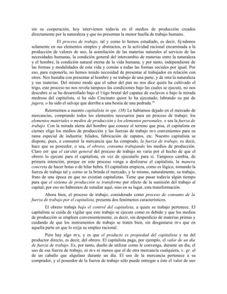sin su cooperación, hoy intervienen todavía en él medios de producción creados
directamente por la naturaleza y que no presentan la menor huella de trabajo humano.
               El proceso de trabajo, tal y como lo hemos estudiado, es decir, fijándonos
solamente en sus elementos simples y abstractos, es la actividad racional encaminada a la
producción de valores de uso, la asimilación de las materias naturales al servicio de las
necesidades humanas, la condición general del intercambio de materias entre la naturaleza
y el hombre, la condición natural eterna de la vida humana, y por tanto, independiente de
las formas y modalidades de esta vida y común a todas las formas sociales por igual. Por
eso, para exponerla, no hemos tenido necesidad de presentar al trabajador en relación con
otros. Nos bastaba con presentar al hombre y su trabajo de una parte, y de otra la naturaleza
y sus materias. Del mismo modo que el sabor del pan no nos dice quién ha cultivado el
trigo, este proceso no nos revela tampoco las condiciones bajo las cuales se ejecutó, no nos
descubre si se ha desarrollado bajo el látigo brutal del capataz de esclavos o bajo la mirada
medrosa del capitalista, sí ha sido Cincinato quien lo ha ejecutado, labrando su par de
jugera, o ha sido el salvaje que derriba a una bestia de una pedrada.10
        Retornemos a nuestro capitalista in spe. (38) Le habíamos dejado en el mercado de
mercancías, comprando todos los elementos necesarios para un proceso de trabajo: los
elementos materiales o medios de producción y los elementos personales, o sea la fuerza de
trabajo. Con la mirada alerta del hombre que conoce el terreno que pisa, el capitalista en
ciernes elige los medios de producción y las fuerzas de trabajo más convenientes para su
rama especial de industria: hilados, fabricación de zapatos, etc. Nuestro capitalista se
dispone, pues, a consumir la mercancía que ha comprado, la fuerza de trabajo, es decir,
hace que su poseedor, o sea, el obrero, consuma trabajando los medios de producción.
Claro está que el carácter general del proceso de trabajo no varia por el hecho de que el
obrero lo ejecute para el capitalista, en vez de ejecutarlo para sí. Tampoco cambia, de
primera intención, porque en este proceso venga a deslizarse el capitalista, la manera
concreta de hacer botas o de hilar hebra. El capitalista empieza, como es lógico, tomando la
fuerza de trabajo tal y corno se la brinda el mercado, y lo mismo, naturalmente, su trabajo,
fruto de una época en que no existían capitalistas. Tiene que pasar todavía algún tiempo
para que el sistema de producción se transforme por efecto de la sumisión del trabajo al
capital; por eso no habremos de estudiar aquí, sino en su lugar, esta transformación.
       Ahora bien, el proceso de trabajo, considerado como proceso de consumo de la
fuerza de trabajo por el capitalista, presenta dos fenómenos característicos.
        El obrero trabaja bajo el control del capitalista, a quien su trabajo pertenece. El
capitalista se cuida de vigilar que este trabajo se ejecute como es debido y que los medios
de producción se empleen convenientemente, es decir, sin desperdicio de materias primas y
cuidando de que los instrumentos de trabajo se traten bien, sin desgastarse más que en
aquella parte en que lo exija su empleo racional.
       Pero hay algo más, y es que el producto es propiedad del capitalista y no del
productor directo, es decir, del obrero. El capitalista paga, por ejemplo, el valor de un día
de fuerza de trabajo. Es, por tanto, dueño de utilizar como le convenga, durante un día, el
uso de esa fuerza de trabajo, ni más ni menos que el de otra mercancía cualquiera, v. gr. el
de un caballo que alquilase durante un día. El uso de la mercancía pertenece a su
comprador, y el poseedor de la fuerza de trabajo sólo puede entregar a éste el valor de uso
 