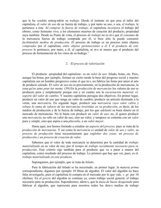que le ha vendido entregándole su trabajo. Desde el instante en que pisa el taller del
capitalista, el valor de uso de su fuerza de trabajo, y por tanto su uso, o sea, el trabajo, le
pertenece a éste. Al comprar la fuerza de trabajo, el capitalista incorpora el trabajo del
obrero, como fermento vivo, a los elementos muertos de creación del producto, propiedad
suya también. Desde su Punto de vista, el proceso de trabajo no es más que el consumo de
la mercancía fuerza de trabajo comprada por él, si bien sólo la puede consumir
facilitándole medios de producción. El proceso de trabajo es un proceso entre objetos
comprados por el capitalista, entre objetos pertenecientes a él Y el producto de este
proceso le pertenece, por tanto, a él, al capitalista, ni más ni menos que el producto del
proceso de fermentación de los vinos de su bodega.11


                                   2. El proceso de valorización


        El producto –propiedad del capitalista– es un valor de uso: hilado, botas, etc. Pero,
aunque las botas, por ejemplo, formen en cierto modo la base del progreso social y nuestro
capitalista sea un hombre progresivo como el que más, no fabrica las botas por amor al arte
de producir calzado. El valor de uso no es precisamente, en la producción de mercancías, la
cosa qu'on aime pour lut–meme. (39) En la producción de mercancías los valores de uso se
producen pura y simplemente porque son y en cuanto son la encarnación material, el,
soporte del valor de cambio. Y nuestro capitalista persigue dos objetivos. En primer lugar,
producir un valor de uso que tenga un valor de cambio, producir un artículo destinado a la
venta, una mercancía. En segundo lugar, producir una mercancía cuyo valor cubra y
rebase la suma de valores de las mercancías invertidas en su producción, es decir, de los
medios de producción y de la fuerza de trabajo, por los que adelantó su buen dinero en el
mercado de mercancías. No le basta con producir un valor de uso; no, él quiere producir
una mercancía; no sólo un valor de uso, sino un valor; y tampoco se contenta con un valor
puro y simple, sino que aspira a una plusvalía, a un valor mayor.
       Hasta aquí, nos hemos limitado a estudiar un aspecto del proceso, pues se trata de la
producción de mercancías. Y así como la mercancía es unidad de valor de uso y valor, su
proceso de producción tiene necesariamente que englobar dos cosas: un proceso de
producción y un proceso de creación de valor.
        Sabemos que el valor de toda mercancía se determina por la cantidad de trabajo
materializado en su valor de uso, por el tiempo de trabajo socialmente necesario para su
producción. Este criterio rige también para el producto que va a parar a manos del
capitalista, como resultado del proceso de trabajo. Lo primero que hay que ver, pues, es el.
trabajo materializado en este producto.
       Supongamos, por ejemplo, que se trata de hilado.
        Para la fabricación del hilado se ha necesitado, en primer lugar, la materia prima
correspondiente, digamos por ejemplo 10 libras de algodón. El valor del algodón no hace
falta investigarlo, pues el capitalista lo compra en el mercado por lo que vale, v. gr. por 10
chelines. En el precio del algodón se contiene ya, como trabajo social general, el trabajo
necesario para su producción. Supondremos, además, que la masa de husos desgastada para
fabricar el algodón, que representa para nosotros todos los demás medios de trabajo
 