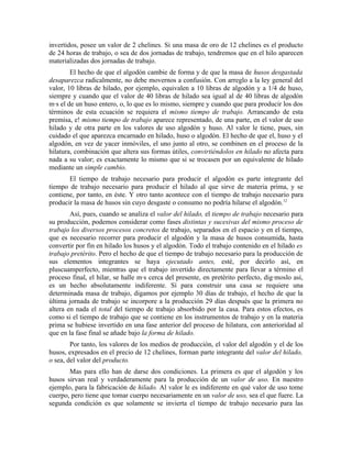 invertidos, posee un valor de 2 chelines. Si una masa de oro de 12 chelines es el producto
de 24 horas de trabajo, o sea de dos jornadas de trabajo, tendremos que en el hilo aparecen
materializadas dos jornadas de trabajo.
        El hecho de que el algodón cambie de forma y de que la masa de husos desgastada
desaparezca radicalmente, no debe movernos a confusión. Con arreglo a la ley general del
valor, 10 libras de hilado, por ejemplo, equivalen a 10 libras de algodón y a 1/4 de huso,
siempre y cuando que el valor de 40 libras de hilado sea igual al de 40 libras de algodón
más el de un huso entero, o, lo que es lo mismo, siempre y cuando que para producir los dos
términos de esta ecuación se requiera el mismo tiempo de trabajo. Arrancando de esta
premisa, e! mismo tiempo de trabajo aparece representado, de una parte, en el valor de uso
hilado y de otra parte en los valores de uso algodón y huso. Al valor le tiene, pues, sin
cuidado el que aparezca encarnado en hilado, huso o algodón. El hecho de que el, huso y el
algodón, en vez de yacer inmóviles, el uno junto al otro, se combinen en el proceso de la
hilatura, combinación que altera sus formas útiles, convirtiéndolos en hilado no afecta para
nada a su valor; es exactamente lo mismo que si se trocasen por un equivalente de hilado
mediante un simple cambio.
       El tiempo de trabajo necesario para producir el algodón es parte integrante del
tiempo de trabajo necesario para producir el hilado al que sirve de materia prima, y se
contiene, por tanto, en éste. Y otro tanto acontece con el tiempo de trabajo necesario para
producir la masa de husos sin cuyo desgaste o consumo no podría hilarse el algodón.12
        Así, pues, cuando se analiza el valor del hilado, el tiempo de trabajo necesario para
su producción, podemos considerar como fases distintas y sucesivas del mismo proceso de
trabajo los diversos procesos concretos de trabajo, separados en el espacio y en el tiempo,
que es necesario recorrer para producir el algodón y la masa de husos consumida, hasta
convertir por fin en hilado los husos y el algodón. Todo el trabajo contenido en el hilado es
trabajo pretérito. Pero el hecho de que el tiempo de trabajo necesario para la producción de
sus elementos integrantes se haya ejecutado antes, esté, por decirlo así, en
pluscuamperfecto, mientras que el trabajo invertido directamente para llevar a término el
proceso final, el hilar, se halle más cerca del presente, en pretérito perfecto, digámoslo así,
es un hecho absolutamente indiferente. Sí para construir una casa se requiere una
determinada masa de trabajo, digamos por ejemplo 30 días de trabajo, el hecho de que la
última jornada de trabajo se incorpore a la producción 29 días después que la primera no
altera en nada el total del tiempo de trabajo absorbido por la casa. Para estos efectos, es
como si el tiempo de trabajo que se contiene en los instrumentos de trabajo y en la materia
prima se hubiese invertido en una fase anterior del proceso de hilatura, con anterioridad al
que en la fase final se añade bajo la forma de hilado.
        Por tanto, los valores de los medios de producción, el valor del algodón y el de los
husos, expresados en el precio de 12 chelines, forman parte integrante del valor del hilado,
o sea, del valor del producto.
       Mas para ello han de darse dos condiciones. La primera es que el algodón y los
husos sirvan real y verdaderamente para la producción de un valor de uso. En nuestro
ejemplo, para la fabricación de hilado. Al valor le es indiferente en qué valor de uso tome
cuerpo, pero tiene que tomar cuerpo necesariamente en un valor de uso, sea el que fuere. La
segunda condición es que solamente se invierta el tiempo de trabajo necesario para las
 