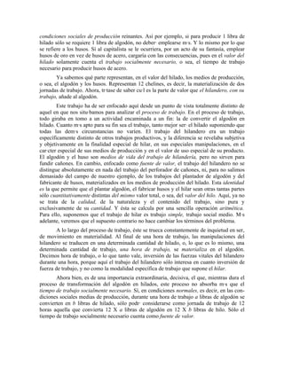 condiciones sociales de producción reinantes. Así por ejemplo, si para producir 1 libra de
hilado sólo se requiere 1 libra de algodón, no deberá emplearse más. Y lo mismo por lo que
se refiere a los husos. Sí al capitalista se le ocurriera, por un acto de su fantasía, emplear
husos de oro en vez de husos de acero, cargaría con las consecuencias, pues en el valor del
hilado solamente cuenta el trabajo socialmente necesario, o sea, el tiempo de trabajo
necesario para producir husos de acero.
        Ya sabemos qué parte representan, en el valor del hilado, los medios de producción,
o sea, el algodón y los husos. Representan 12 chelines, es decir, la materialización de dos
jornadas de trabajo. Ahora, trátase de saber cuál es la parte de valor que el hilandero, con su
trabajo, añade al algodón.
        Este trabajo ha de ser enfocado aquí desde un punto de vista totalmente distinto de
aquel en que nos situábamos para analizar el proceso de trabajo. En el proceso de trabajo,
todo giraba en tomo a un actividad encaminada a un fin: la de convertir el algodón en
hilado. Cuanto más apto para su fin sea el trabajo, tanto mejor será el hilado suponiendo que
todas las demás circunstancias no varíen. El trabajo del hilandero era un trabajo
específicamente distinto de otros trabajos productivos, y la diferencia se revelaba subjetiva
y objetivamente en la finalidad especial de hilar, en sus especiales manipulaciones, en el
carácter especial de sus medios de producción y en el valor de uso especial de su producto.
El algodón y el huso son medios de vida del trabajo de hilandería, pero no sirven para
fundir cañones. En cambio, enfocado como fuente de valor, el trabajo del hilandero no se
distingue absolutamente en nada del trabajo del perforador de cañones, ni, para no salimos
demasiado del campo de nuestro ejemplo, de los trabajos del plantador de algodón y del
fabricante de husos, materializados en los medios de producción del hilado. Esta identidad
es la que permite que el plantar algodón, el fabricar husos y el hilar sean otras tantas partes
sólo cuantitativamente distintas del mismo valor total, o sea, del valor del hilo. Aquí, ya no
se trata de la calidad, de la naturaleza y el contenido del trabajo, sino pura y
exclusivamente de su cantidad. Y ésta se calcula por una sencilla operación aritmética.
Para ello, suponemos que el trabajo de hilar es trabajo simple, trabajo social medio. Más
adelante, veremos que el supuesto contrario no hace cambiar los términos del problema.
        A lo largo del proceso de trabajo, éste se trueca constantemente de inquietud en ser,
de movimiento en materialidad. Al final de una hora de trabajo, las manipulaciones del
hilandero se traducen en una determinada cantidad de hilado, o, lo que es lo mismo, una
determinada cantidad de trabajo, una hora de trabajo, se materializa en el algodón.
Decimos hora de trabajo, o lo que tanto vale, inversión de las fuerzas vitales del hilandero
durante una hora, porque aquí el trabajo del hilandero sólo interesa en cuanto inversión de
fuerza de trabajo, y no como la modalidad específica de trabajo que supone el hilar.
       Ahora bien, es de una importancia extraordinaria, decisiva, el que, mientras dura el
proceso de transformación del algodón en hilados, este proceso no absorba más que el
tiempo de trabajo socialmente necesario. Sí, en condiciones normales, es decir, en las con-
diciones sociales medias de producción, durante una hora de trabajo a libras de algodón se
convierten en b libras de hilado, sólo podrá considerarse como jornada de trabajo de 12
horas aquella que convierta 12 X a libras de algodón en 12 X b libras de hilo. Sólo el
tiempo de trabajo socialmente necesario cuenta como fuente de valor.
 