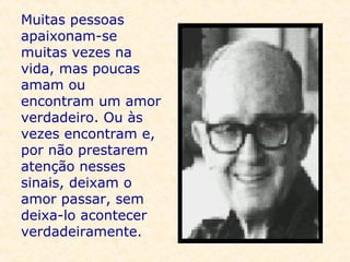 Muitas pessoas apaixonam-se muitas vezes na vida, mas poucas amam ou encontram um amor verdadeiro. Ou às vezes encontram e, por não prestarem atenção nesses sinais, deixam o amor passar, sem deixa-lo acontecer verdadeiramente.     