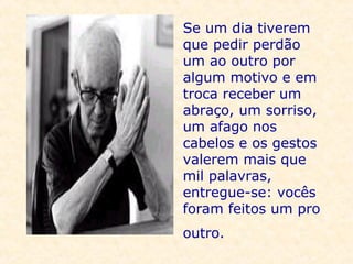 Se um dia tiverem que pedir perdão um ao outro por algum motivo e em troca receber um abraço, um sorriso, um afago nos cabelos e os gestos valerem mais que mil palavras, entregue-se: vocês foram feitos um pro outro.   