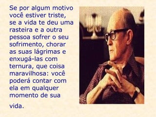Se por algum motivo você estiver triste, se a vida te deu uma rasteira e a outra pessoa sofrer o seu sofrimento, chorar as suas lágrimas e enxugá-las com ternura, que coisa maravilhosa: você poderá contar com ela em qualquer momento de sua vida.   