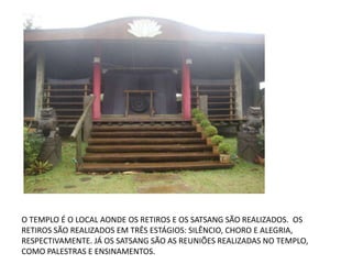 O TEMPLO É O LOCAL AONDE OS RETIROS E OS SATSANG SÃO REALIZADOS. OS
RETIROS SÃO REALIZADOS EM TRÊS ESTÁGIOS: SILÊNCIO, CHORO E ALEGRIA,
RESPECTIVAMENTE. JÁ OS SATSANG SÃO AS REUNIÕES REALIZADAS NO TEMPLO,
COMO PALESTRAS E ENSINAMENTOS.