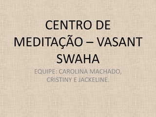 CENTRO DE
MEDITAÇÃO – VASANT
SWAHA
EQUIPE: CAROLINA MACHADO,
CRISTINY E JACKELINE.
 