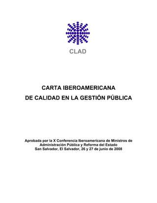 CLAD




         CARTA IBEROAMERICANA
DE CALIDAD EN LA GESTIÓN PÚBLICA




Aprobada por la X Conferencia Iberoamericana de Ministros de
       Administración Pública y Reforma del Estado
     San Salvador, El Salvador, 26 y 27 de junio de 2008
 