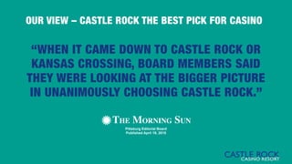 “WHEN IT CAME DOWN TO CASTLE ROCK OR
KANSAS CROSSING, BOARD MEMBERS SAID
THEY WERE LOOKING AT THE BIGGER PICTURE
IN UNANIMOUSLY CHOOSING CASTLE ROCK.”
Pittsburg Editorial Board
Published April 19, 2015
OUR VIEW – CASTLE ROCK THE BEST PICK FOR CASINO
 