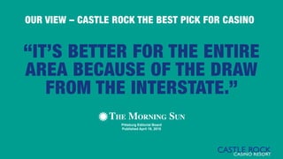 “IT’S BETTER FOR THE ENTIRE
AREA BECAUSE OF THE DRAW
FROM THE INTERSTATE.”
Pittsburg Editorial Board
Published April 19, 2015
OUR VIEW – CASTLE ROCK THE BEST PICK FOR CASINO
 