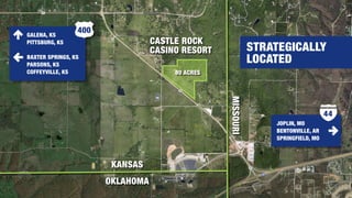 STRATEGICALLY
LOCATED
KANSAS
MISSOURI
CASTLE ROCK
CASINO RESORT
OKLAHOMA
80 ACRES
JOPLIN, MO
BENTONVILLE, AR
SPRINGFIELD, MO
44
GALENA, KS
PITTSBURG, KS
BAXTER SPRINGS, KS
PARSONS, KS
COFFEYVILLE, KS
400
 